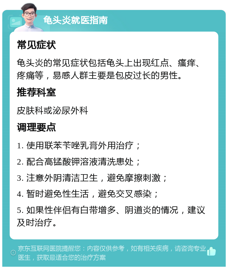 龟头炎就医指南 常见症状 龟头炎的常见症状包括龟头上出现红点、瘙痒、疼痛等，易感人群主要是包皮过长的男性。 推荐科室 皮肤科或泌尿外科 调理要点 1. 使用联苯苄唑乳膏外用治疗； 2. 配合高锰酸钾溶液清洗患处； 3. 注意外阴清洁卫生，避免摩擦刺激； 4. 暂时避免性生活，避免交叉感染； 5. 如果性伴侣有白带增多、阴道炎的情况，建议及时治疗。