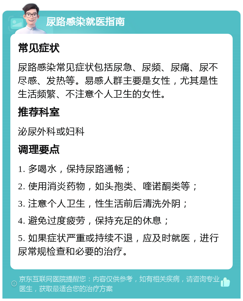 尿路感染就医指南 常见症状 尿路感染常见症状包括尿急、尿频、尿痛、尿不尽感、发热等。易感人群主要是女性，尤其是性生活频繁、不注意个人卫生的女性。 推荐科室 泌尿外科或妇科 调理要点 1. 多喝水，保持尿路通畅； 2. 使用消炎药物，如头孢类、喹诺酮类等； 3. 注意个人卫生，性生活前后清洗外阴； 4. 避免过度疲劳，保持充足的休息； 5. 如果症状严重或持续不退，应及时就医，进行尿常规检查和必要的治疗。