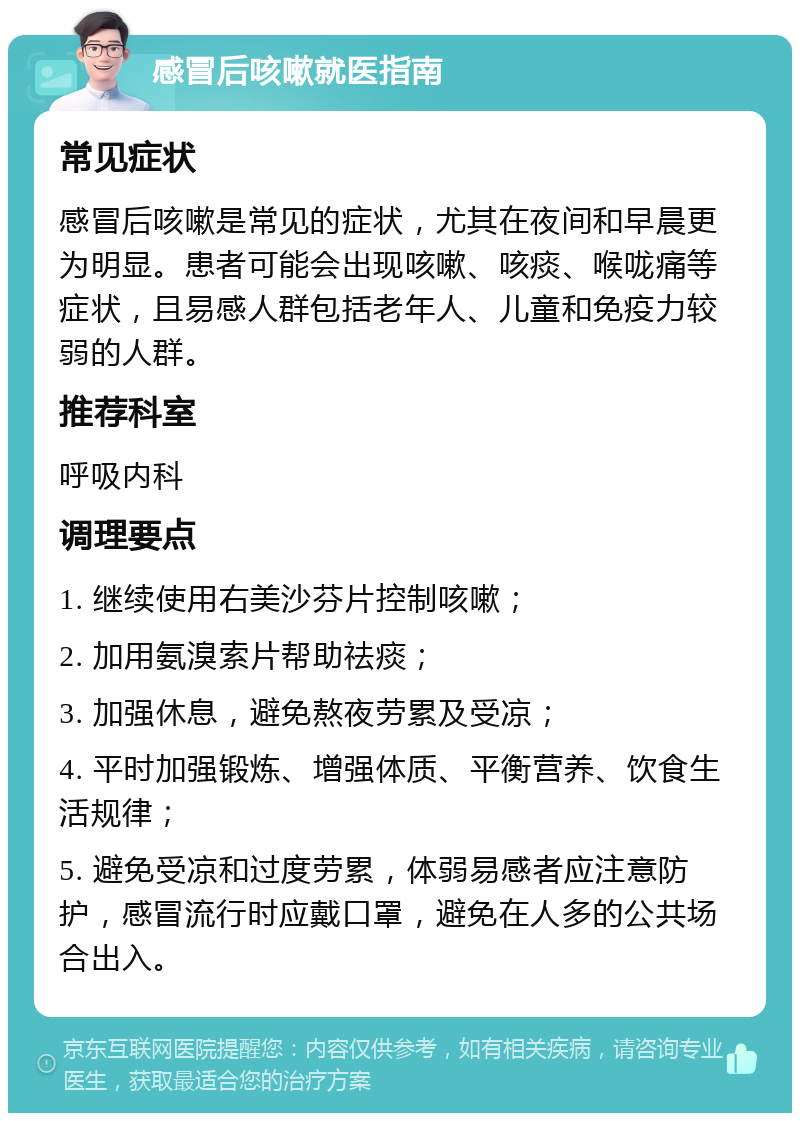 感冒后咳嗽就医指南 常见症状 感冒后咳嗽是常见的症状，尤其在夜间和早晨更为明显。患者可能会出现咳嗽、咳痰、喉咙痛等症状，且易感人群包括老年人、儿童和免疫力较弱的人群。 推荐科室 呼吸内科 调理要点 1. 继续使用右美沙芬片控制咳嗽； 2. 加用氨溴索片帮助祛痰； 3. 加强休息，避免熬夜劳累及受凉； 4. 平时加强锻炼、增强体质、平衡营养、饮食生活规律； 5. 避免受凉和过度劳累，体弱易感者应注意防护，感冒流行时应戴口罩，避免在人多的公共场合出入。