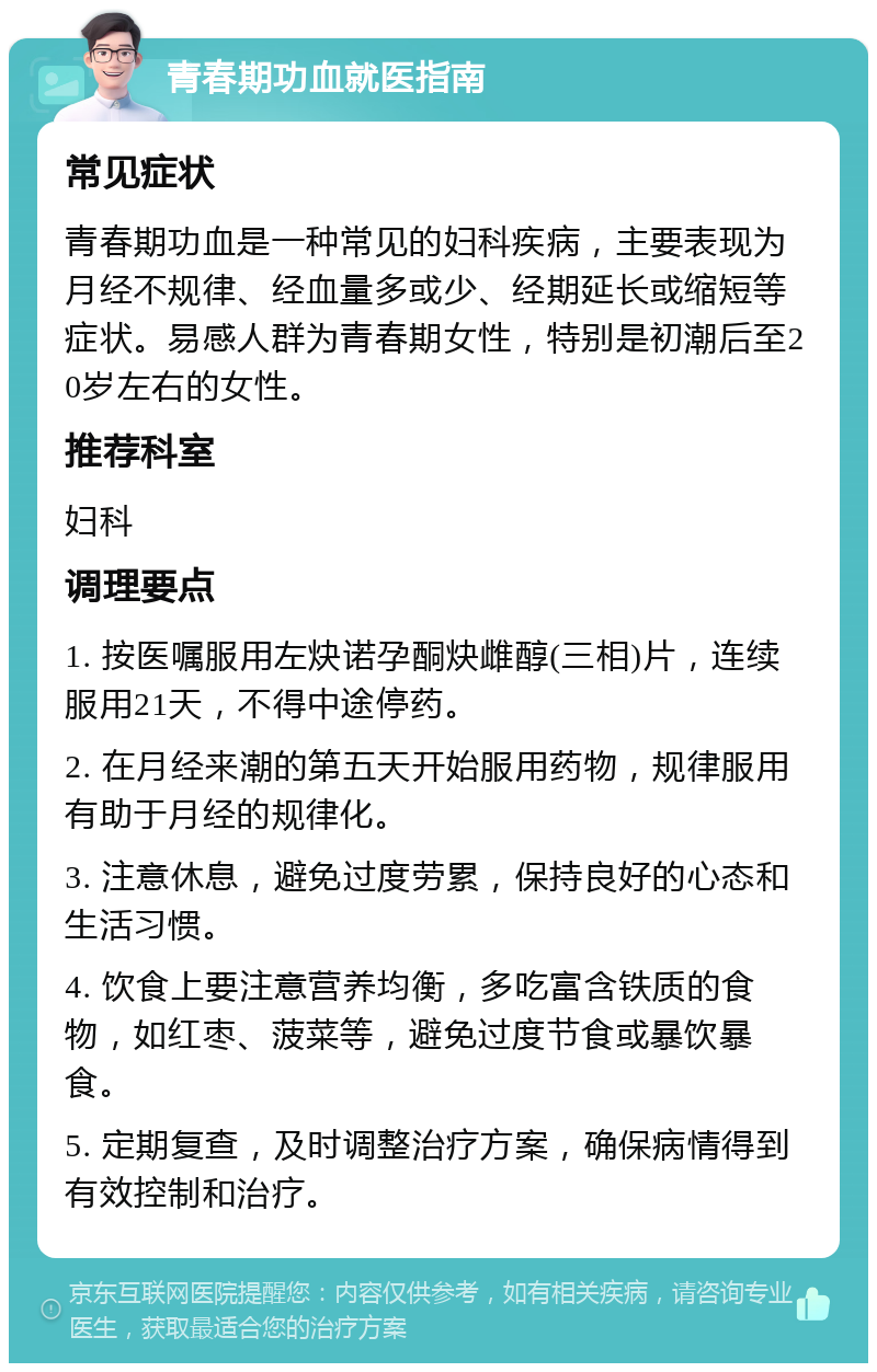 青春期功血就医指南 常见症状 青春期功血是一种常见的妇科疾病，主要表现为月经不规律、经血量多或少、经期延长或缩短等症状。易感人群为青春期女性，特别是初潮后至20岁左右的女性。 推荐科室 妇科 调理要点 1. 按医嘱服用左炔诺孕酮炔雌醇(三相)片，连续服用21天，不得中途停药。 2. 在月经来潮的第五天开始服用药物，规律服用有助于月经的规律化。 3. 注意休息，避免过度劳累，保持良好的心态和生活习惯。 4. 饮食上要注意营养均衡，多吃富含铁质的食物，如红枣、菠菜等，避免过度节食或暴饮暴食。 5. 定期复查，及时调整治疗方案，确保病情得到有效控制和治疗。