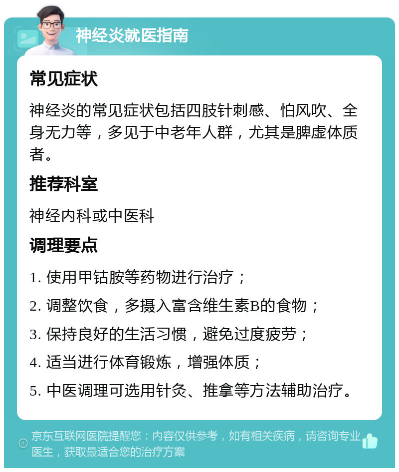 神经炎就医指南 常见症状 神经炎的常见症状包括四肢针刺感、怕风吹、全身无力等，多见于中老年人群，尤其是脾虚体质者。 推荐科室 神经内科或中医科 调理要点 1. 使用甲钴胺等药物进行治疗； 2. 调整饮食，多摄入富含维生素B的食物； 3. 保持良好的生活习惯，避免过度疲劳； 4. 适当进行体育锻炼，增强体质； 5. 中医调理可选用针灸、推拿等方法辅助治疗。