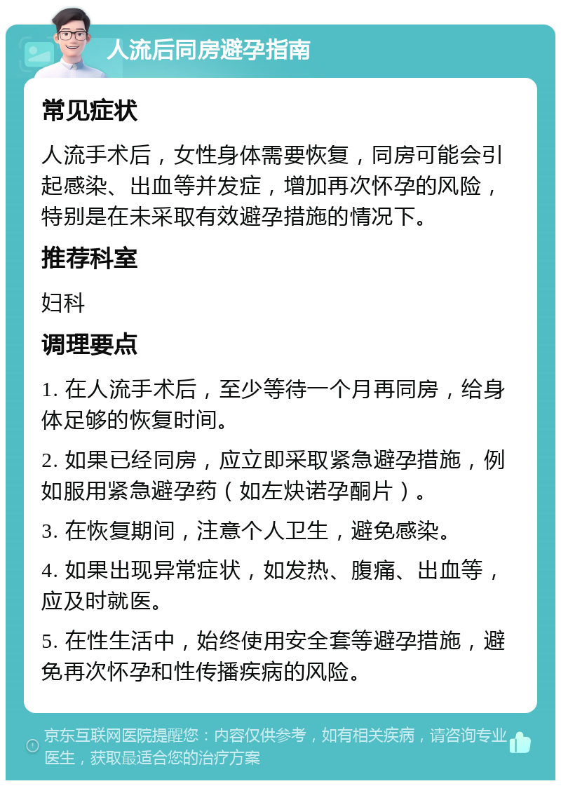 人流后同房避孕指南 常见症状 人流手术后，女性身体需要恢复，同房可能会引起感染、出血等并发症，增加再次怀孕的风险，特别是在未采取有效避孕措施的情况下。 推荐科室 妇科 调理要点 1. 在人流手术后，至少等待一个月再同房，给身体足够的恢复时间。 2. 如果已经同房，应立即采取紧急避孕措施，例如服用紧急避孕药（如左炔诺孕酮片）。 3. 在恢复期间，注意个人卫生，避免感染。 4. 如果出现异常症状，如发热、腹痛、出血等，应及时就医。 5. 在性生活中，始终使用安全套等避孕措施，避免再次怀孕和性传播疾病的风险。