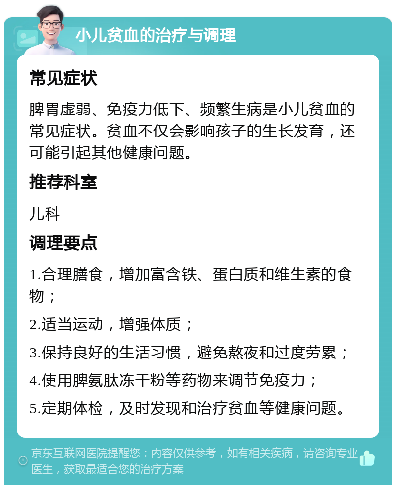 小儿贫血的治疗与调理 常见症状 脾胃虚弱、免疫力低下、频繁生病是小儿贫血的常见症状。贫血不仅会影响孩子的生长发育，还可能引起其他健康问题。 推荐科室 儿科 调理要点 1.合理膳食，增加富含铁、蛋白质和维生素的食物； 2.适当运动，增强体质； 3.保持良好的生活习惯，避免熬夜和过度劳累； 4.使用脾氨肽冻干粉等药物来调节免疫力； 5.定期体检，及时发现和治疗贫血等健康问题。