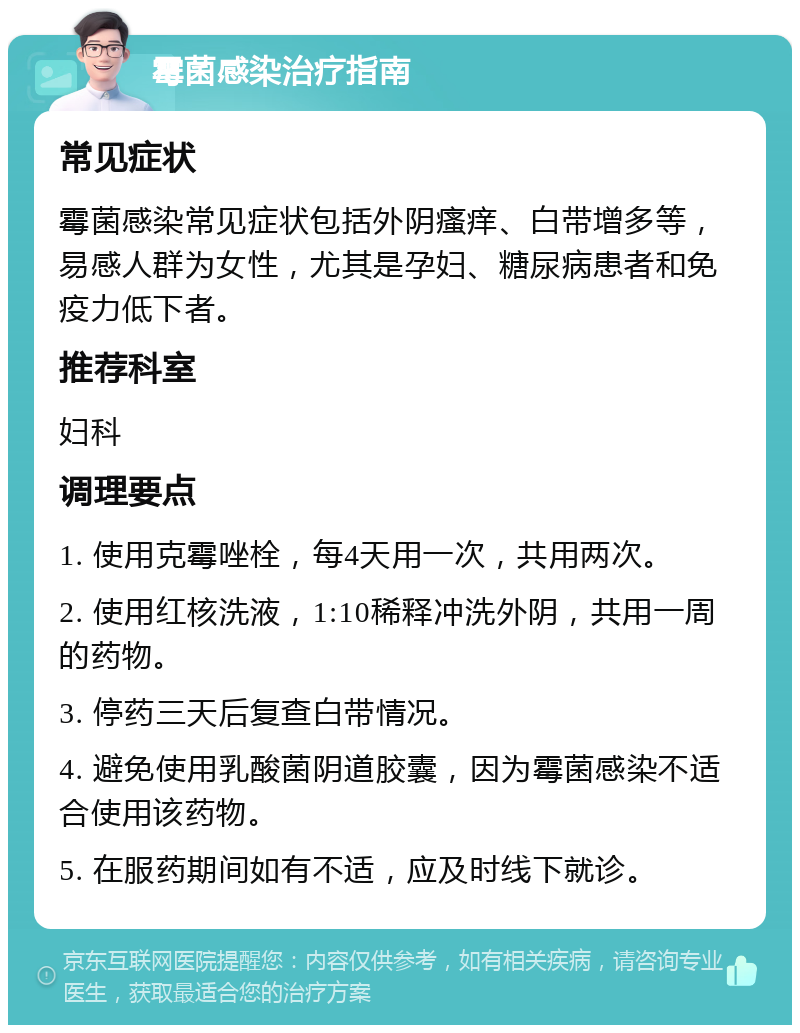 霉菌感染治疗指南 常见症状 霉菌感染常见症状包括外阴瘙痒、白带增多等，易感人群为女性，尤其是孕妇、糖尿病患者和免疫力低下者。 推荐科室 妇科 调理要点 1. 使用克霉唑栓，每4天用一次，共用两次。 2. 使用红核洗液，1:10稀释冲洗外阴，共用一周的药物。 3. 停药三天后复查白带情况。 4. 避免使用乳酸菌阴道胶囊，因为霉菌感染不适合使用该药物。 5. 在服药期间如有不适，应及时线下就诊。