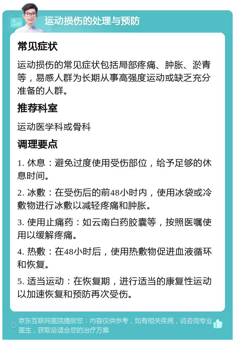 运动损伤的处理与预防 常见症状 运动损伤的常见症状包括局部疼痛、肿胀、淤青等，易感人群为长期从事高强度运动或缺乏充分准备的人群。 推荐科室 运动医学科或骨科 调理要点 1. 休息：避免过度使用受伤部位，给予足够的休息时间。 2. 冰敷：在受伤后的前48小时内，使用冰袋或冷敷物进行冰敷以减轻疼痛和肿胀。 3. 使用止痛药：如云南白药胶囊等，按照医嘱使用以缓解疼痛。 4. 热敷：在48小时后，使用热敷物促进血液循环和恢复。 5. 适当运动：在恢复期，进行适当的康复性运动以加速恢复和预防再次受伤。