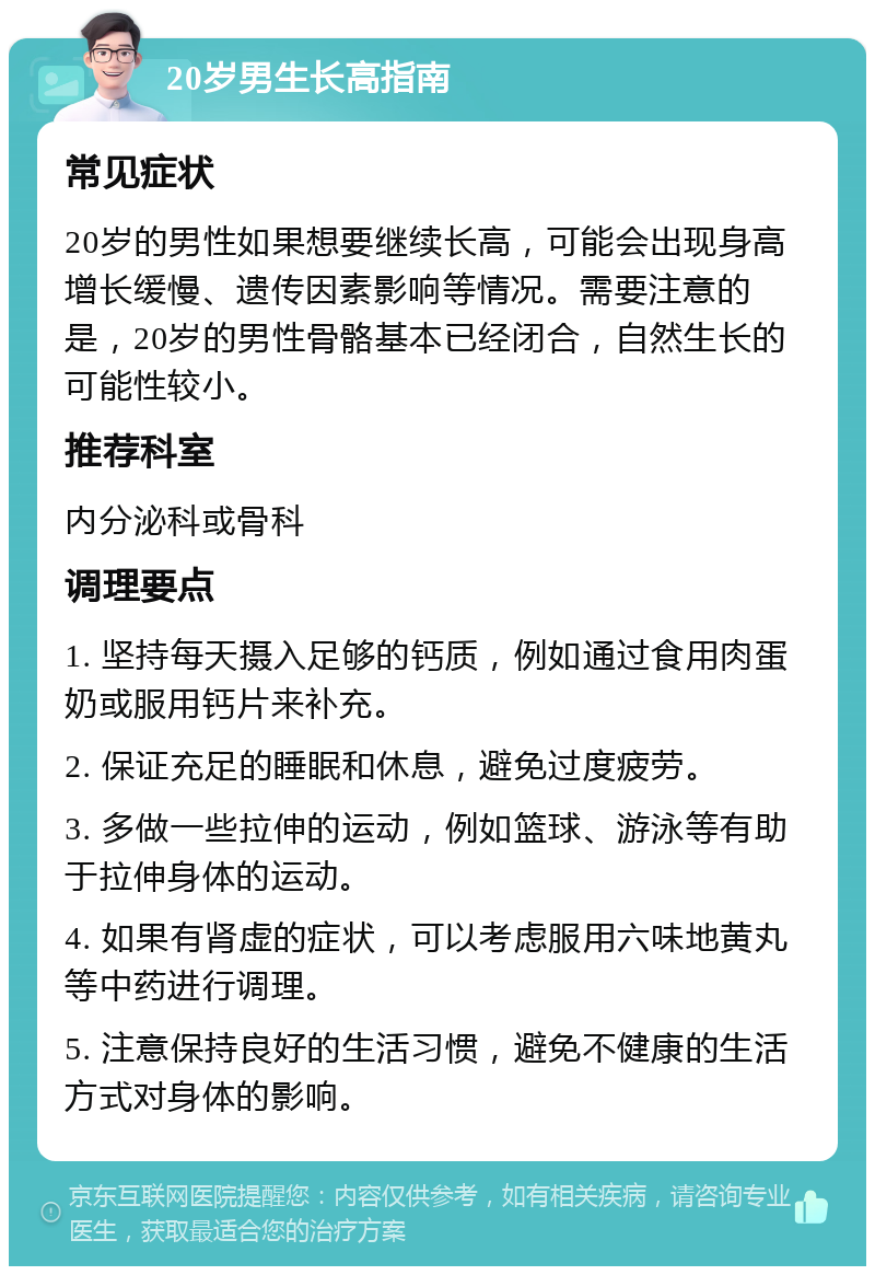 20岁男生长高指南 常见症状 20岁的男性如果想要继续长高，可能会出现身高增长缓慢、遗传因素影响等情况。需要注意的是，20岁的男性骨骼基本已经闭合，自然生长的可能性较小。 推荐科室 内分泌科或骨科 调理要点 1. 坚持每天摄入足够的钙质，例如通过食用肉蛋奶或服用钙片来补充。 2. 保证充足的睡眠和休息，避免过度疲劳。 3. 多做一些拉伸的运动，例如篮球、游泳等有助于拉伸身体的运动。 4. 如果有肾虚的症状，可以考虑服用六味地黄丸等中药进行调理。 5. 注意保持良好的生活习惯，避免不健康的生活方式对身体的影响。