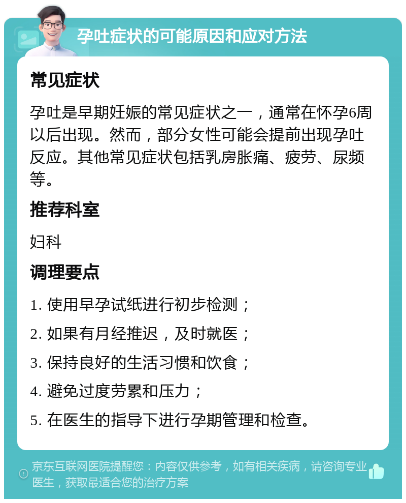 孕吐症状的可能原因和应对方法 常见症状 孕吐是早期妊娠的常见症状之一，通常在怀孕6周以后出现。然而，部分女性可能会提前出现孕吐反应。其他常见症状包括乳房胀痛、疲劳、尿频等。 推荐科室 妇科 调理要点 1. 使用早孕试纸进行初步检测； 2. 如果有月经推迟，及时就医； 3. 保持良好的生活习惯和饮食； 4. 避免过度劳累和压力； 5. 在医生的指导下进行孕期管理和检查。