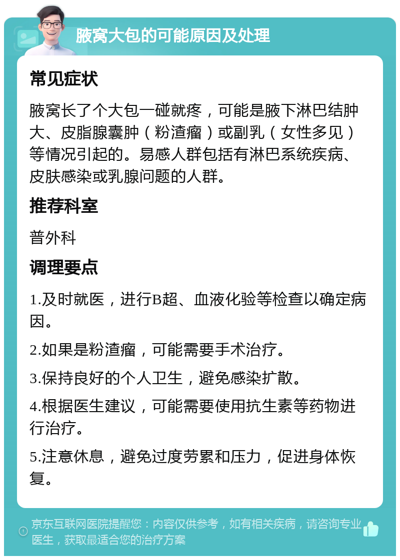 腋窝大包的可能原因及处理 常见症状 腋窝长了个大包一碰就疼，可能是腋下淋巴结肿大、皮脂腺囊肿（粉渣瘤）或副乳（女性多见）等情况引起的。易感人群包括有淋巴系统疾病、皮肤感染或乳腺问题的人群。 推荐科室 普外科 调理要点 1.及时就医，进行B超、血液化验等检查以确定病因。 2.如果是粉渣瘤，可能需要手术治疗。 3.保持良好的个人卫生，避免感染扩散。 4.根据医生建议，可能需要使用抗生素等药物进行治疗。 5.注意休息，避免过度劳累和压力，促进身体恢复。