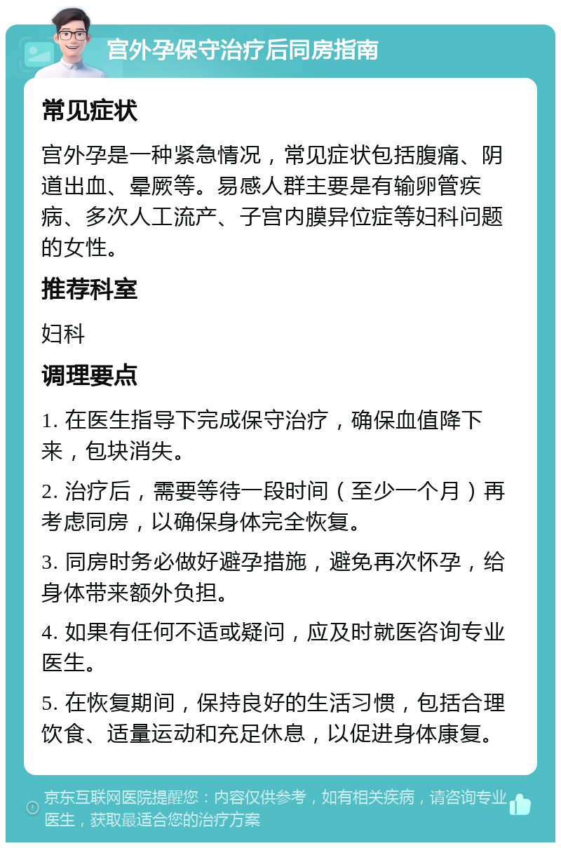 宫外孕保守治疗后同房指南 常见症状 宫外孕是一种紧急情况，常见症状包括腹痛、阴道出血、晕厥等。易感人群主要是有输卵管疾病、多次人工流产、子宫内膜异位症等妇科问题的女性。 推荐科室 妇科 调理要点 1. 在医生指导下完成保守治疗，确保血值降下来，包块消失。 2. 治疗后，需要等待一段时间（至少一个月）再考虑同房，以确保身体完全恢复。 3. 同房时务必做好避孕措施，避免再次怀孕，给身体带来额外负担。 4. 如果有任何不适或疑问，应及时就医咨询专业医生。 5. 在恢复期间，保持良好的生活习惯，包括合理饮食、适量运动和充足休息，以促进身体康复。