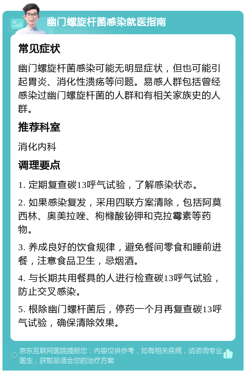 幽门螺旋杆菌感染就医指南 常见症状 幽门螺旋杆菌感染可能无明显症状，但也可能引起胃炎、消化性溃疡等问题。易感人群包括曾经感染过幽门螺旋杆菌的人群和有相关家族史的人群。 推荐科室 消化内科 调理要点 1. 定期复查碳13呼气试验，了解感染状态。 2. 如果感染复发，采用四联方案清除，包括阿莫西林、奥美拉唑、枸橼酸铋钾和克拉霉素等药物。 3. 养成良好的饮食规律，避免餐间零食和睡前进餐，注意食品卫生，忌烟酒。 4. 与长期共用餐具的人进行检查碳13呼气试验，防止交叉感染。 5. 根除幽门螺杆菌后，停药一个月再复查碳13呼气试验，确保清除效果。