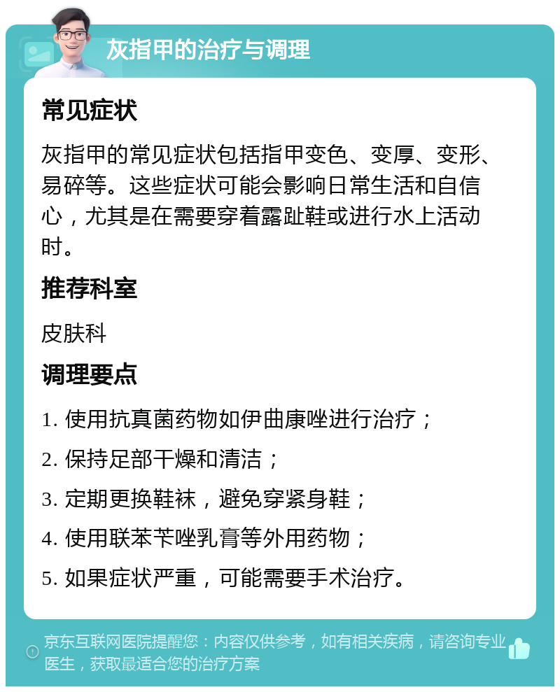 灰指甲的治疗与调理 常见症状 灰指甲的常见症状包括指甲变色、变厚、变形、易碎等。这些症状可能会影响日常生活和自信心，尤其是在需要穿着露趾鞋或进行水上活动时。 推荐科室 皮肤科 调理要点 1. 使用抗真菌药物如伊曲康唑进行治疗； 2. 保持足部干燥和清洁； 3. 定期更换鞋袜，避免穿紧身鞋； 4. 使用联苯苄唑乳膏等外用药物； 5. 如果症状严重，可能需要手术治疗。