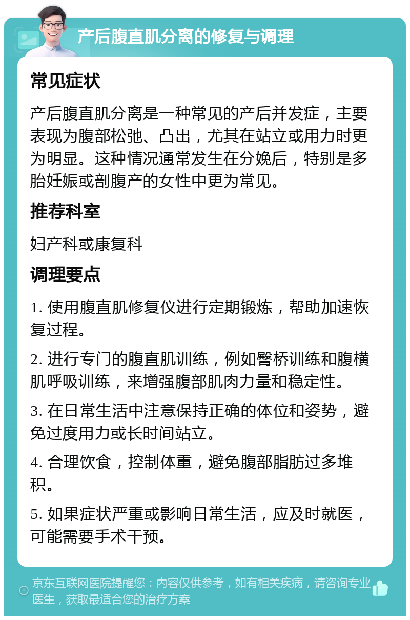 产后腹直肌分离的修复与调理 常见症状 产后腹直肌分离是一种常见的产后并发症，主要表现为腹部松弛、凸出，尤其在站立或用力时更为明显。这种情况通常发生在分娩后，特别是多胎妊娠或剖腹产的女性中更为常见。 推荐科室 妇产科或康复科 调理要点 1. 使用腹直肌修复仪进行定期锻炼，帮助加速恢复过程。 2. 进行专门的腹直肌训练，例如臀桥训练和腹横肌呼吸训练，来增强腹部肌肉力量和稳定性。 3. 在日常生活中注意保持正确的体位和姿势，避免过度用力或长时间站立。 4. 合理饮食，控制体重，避免腹部脂肪过多堆积。 5. 如果症状严重或影响日常生活，应及时就医，可能需要手术干预。