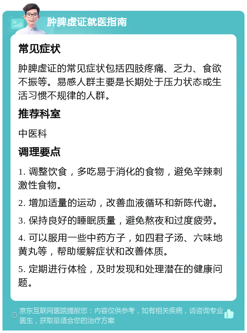 肿脾虚证就医指南 常见症状 肿脾虚证的常见症状包括四肢疼痛、乏力、食欲不振等。易感人群主要是长期处于压力状态或生活习惯不规律的人群。 推荐科室 中医科 调理要点 1. 调整饮食，多吃易于消化的食物，避免辛辣刺激性食物。 2. 增加适量的运动，改善血液循环和新陈代谢。 3. 保持良好的睡眠质量，避免熬夜和过度疲劳。 4. 可以服用一些中药方子，如四君子汤、六味地黄丸等，帮助缓解症状和改善体质。 5. 定期进行体检，及时发现和处理潜在的健康问题。