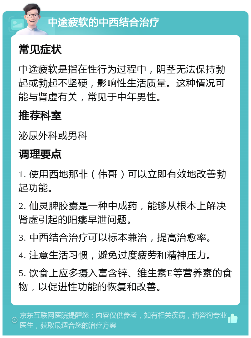 中途疲软的中西结合治疗 常见症状 中途疲软是指在性行为过程中，阴茎无法保持勃起或勃起不坚硬，影响性生活质量。这种情况可能与肾虚有关，常见于中年男性。 推荐科室 泌尿外科或男科 调理要点 1. 使用西地那非（伟哥）可以立即有效地改善勃起功能。 2. 仙灵脾胶囊是一种中成药，能够从根本上解决肾虚引起的阳痿早泄问题。 3. 中西结合治疗可以标本兼治，提高治愈率。 4. 注意生活习惯，避免过度疲劳和精神压力。 5. 饮食上应多摄入富含锌、维生素E等营养素的食物，以促进性功能的恢复和改善。