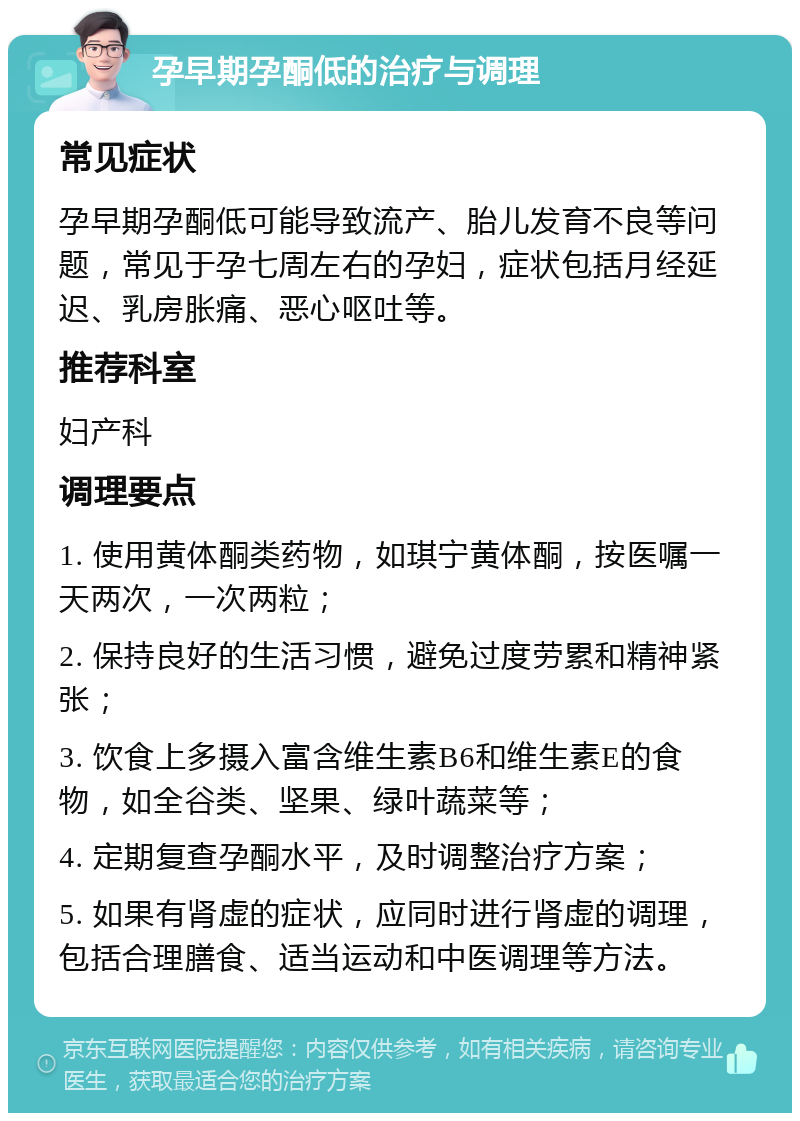 孕早期孕酮低的治疗与调理 常见症状 孕早期孕酮低可能导致流产、胎儿发育不良等问题，常见于孕七周左右的孕妇，症状包括月经延迟、乳房胀痛、恶心呕吐等。 推荐科室 妇产科 调理要点 1. 使用黄体酮类药物，如琪宁黄体酮，按医嘱一天两次，一次两粒； 2. 保持良好的生活习惯，避免过度劳累和精神紧张； 3. 饮食上多摄入富含维生素B6和维生素E的食物，如全谷类、坚果、绿叶蔬菜等； 4. 定期复查孕酮水平，及时调整治疗方案； 5. 如果有肾虚的症状，应同时进行肾虚的调理，包括合理膳食、适当运动和中医调理等方法。