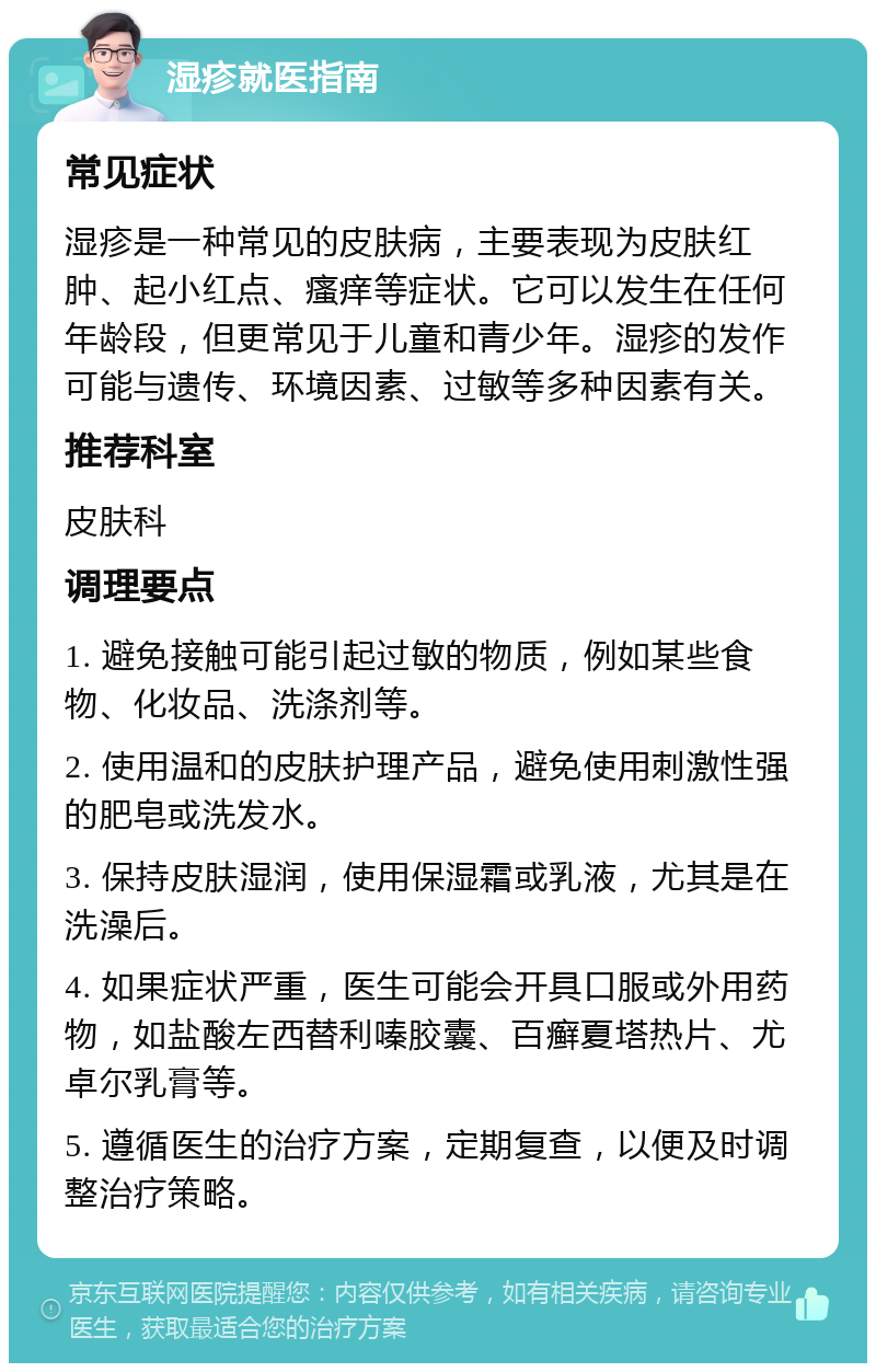 湿疹就医指南 常见症状 湿疹是一种常见的皮肤病，主要表现为皮肤红肿、起小红点、瘙痒等症状。它可以发生在任何年龄段，但更常见于儿童和青少年。湿疹的发作可能与遗传、环境因素、过敏等多种因素有关。 推荐科室 皮肤科 调理要点 1. 避免接触可能引起过敏的物质，例如某些食物、化妆品、洗涤剂等。 2. 使用温和的皮肤护理产品，避免使用刺激性强的肥皂或洗发水。 3. 保持皮肤湿润，使用保湿霜或乳液，尤其是在洗澡后。 4. 如果症状严重，医生可能会开具口服或外用药物，如盐酸左西替利嗪胶囊、百癣夏塔热片、尤卓尔乳膏等。 5. 遵循医生的治疗方案，定期复查，以便及时调整治疗策略。