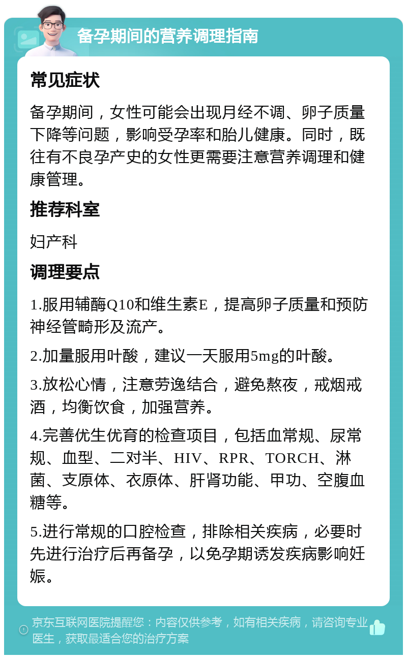 备孕期间的营养调理指南 常见症状 备孕期间，女性可能会出现月经不调、卵子质量下降等问题，影响受孕率和胎儿健康。同时，既往有不良孕产史的女性更需要注意营养调理和健康管理。 推荐科室 妇产科 调理要点 1.服用辅酶Q10和维生素E，提高卵子质量和预防神经管畸形及流产。 2.加量服用叶酸，建议一天服用5mg的叶酸。 3.放松心情，注意劳逸结合，避免熬夜，戒烟戒酒，均衡饮食，加强营养。 4.完善优生优育的检查项目，包括血常规、尿常规、血型、二对半、HIV、RPR、TORCH、淋菌、支原体、衣原体、肝肾功能、甲功、空腹血糖等。 5.进行常规的口腔检查，排除相关疾病，必要时先进行治疗后再备孕，以免孕期诱发疾病影响妊娠。