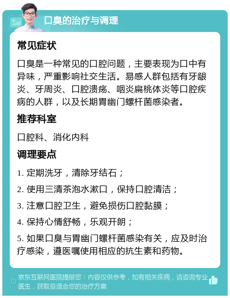 口臭的治疗与调理 常见症状 口臭是一种常见的口腔问题，主要表现为口中有异味，严重影响社交生活。易感人群包括有牙龈炎、牙周炎、口腔溃疡、咽炎扁桃体炎等口腔疾病的人群，以及长期胃幽门螺杆菌感染者。 推荐科室 口腔科、消化内科 调理要点 1. 定期洗牙，清除牙结石； 2. 使用三清茶泡水漱口，保持口腔清洁； 3. 注意口腔卫生，避免损伤口腔黏膜； 4. 保持心情舒畅，乐观开朗； 5. 如果口臭与胃幽门螺杆菌感染有关，应及时治疗感染，遵医嘱使用相应的抗生素和药物。