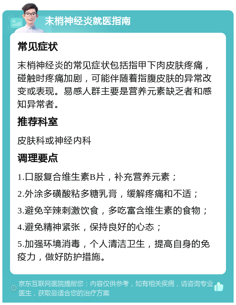 末梢神经炎就医指南 常见症状 末梢神经炎的常见症状包括指甲下肉皮肤疼痛，碰触时疼痛加剧，可能伴随着指腹皮肤的异常改变或表现。易感人群主要是营养元素缺乏者和感知异常者。 推荐科室 皮肤科或神经内科 调理要点 1.口服复合维生素B片，补充营养元素； 2.外涂多磺酸粘多糖乳膏，缓解疼痛和不适； 3.避免辛辣刺激饮食，多吃富含维生素的食物； 4.避免精神紧张，保持良好的心态； 5.加强环境消毒，个人清洁卫生，提高自身的免疫力，做好防护措施。