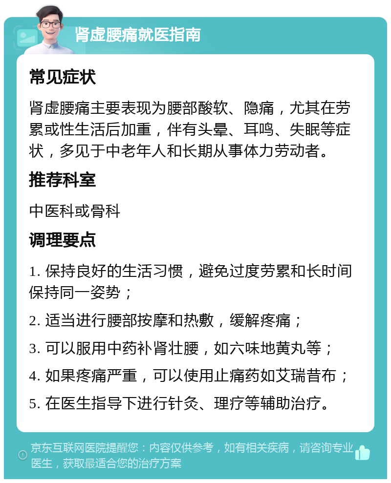 肾虚腰痛就医指南 常见症状 肾虚腰痛主要表现为腰部酸软、隐痛，尤其在劳累或性生活后加重，伴有头晕、耳鸣、失眠等症状，多见于中老年人和长期从事体力劳动者。 推荐科室 中医科或骨科 调理要点 1. 保持良好的生活习惯，避免过度劳累和长时间保持同一姿势； 2. 适当进行腰部按摩和热敷，缓解疼痛； 3. 可以服用中药补肾壮腰，如六味地黄丸等； 4. 如果疼痛严重，可以使用止痛药如艾瑞昔布； 5. 在医生指导下进行针灸、理疗等辅助治疗。