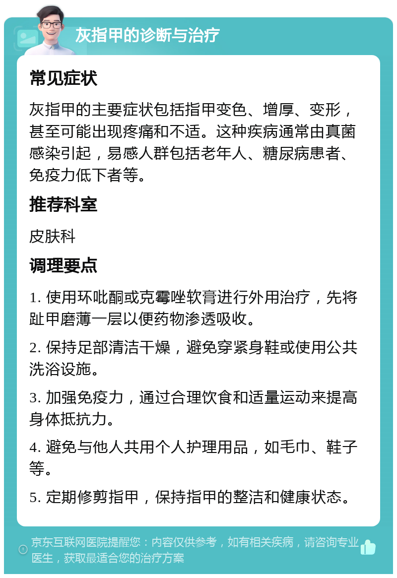 灰指甲的诊断与治疗 常见症状 灰指甲的主要症状包括指甲变色、增厚、变形，甚至可能出现疼痛和不适。这种疾病通常由真菌感染引起，易感人群包括老年人、糖尿病患者、免疫力低下者等。 推荐科室 皮肤科 调理要点 1. 使用环吡酮或克霉唑软膏进行外用治疗，先将趾甲磨薄一层以便药物渗透吸收。 2. 保持足部清洁干燥，避免穿紧身鞋或使用公共洗浴设施。 3. 加强免疫力，通过合理饮食和适量运动来提高身体抵抗力。 4. 避免与他人共用个人护理用品，如毛巾、鞋子等。 5. 定期修剪指甲，保持指甲的整洁和健康状态。