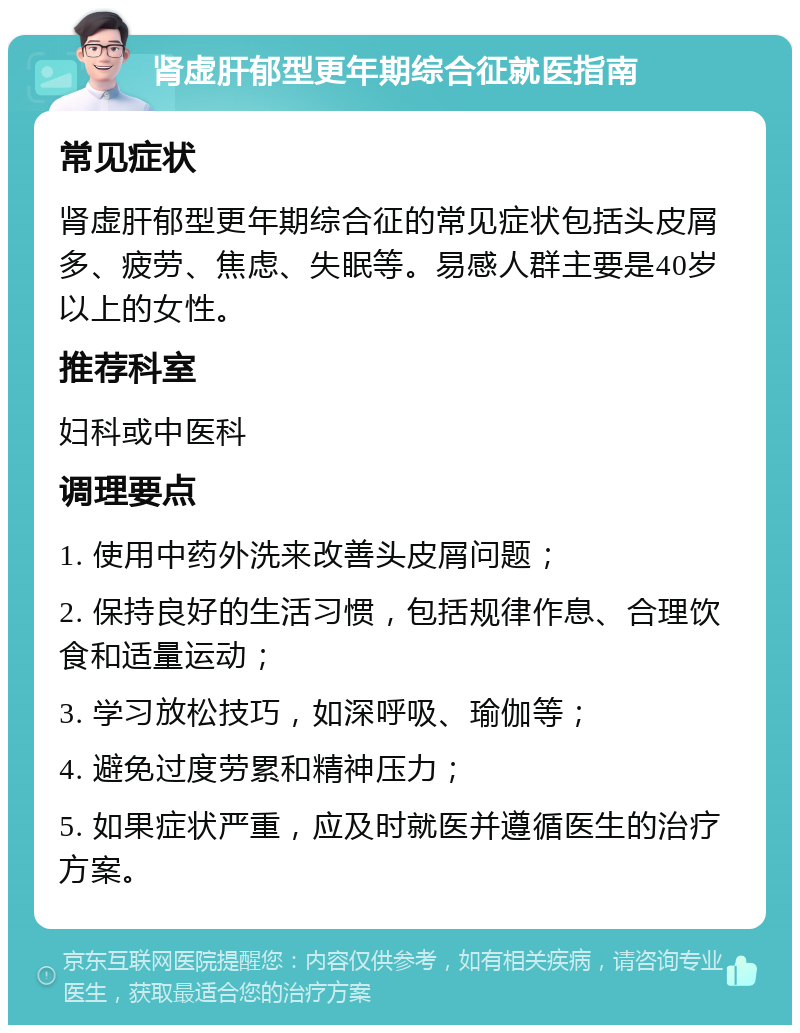 肾虚肝郁型更年期综合征就医指南 常见症状 肾虚肝郁型更年期综合征的常见症状包括头皮屑多、疲劳、焦虑、失眠等。易感人群主要是40岁以上的女性。 推荐科室 妇科或中医科 调理要点 1. 使用中药外洗来改善头皮屑问题； 2. 保持良好的生活习惯，包括规律作息、合理饮食和适量运动； 3. 学习放松技巧，如深呼吸、瑜伽等； 4. 避免过度劳累和精神压力； 5. 如果症状严重，应及时就医并遵循医生的治疗方案。