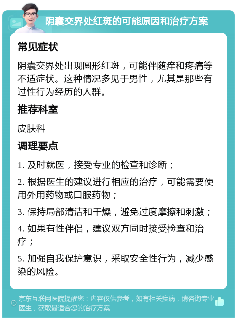 阴囊交界处红斑的可能原因和治疗方案 常见症状 阴囊交界处出现圆形红斑，可能伴随痒和疼痛等不适症状。这种情况多见于男性，尤其是那些有过性行为经历的人群。 推荐科室 皮肤科 调理要点 1. 及时就医，接受专业的检查和诊断； 2. 根据医生的建议进行相应的治疗，可能需要使用外用药物或口服药物； 3. 保持局部清洁和干燥，避免过度摩擦和刺激； 4. 如果有性伴侣，建议双方同时接受检查和治疗； 5. 加强自我保护意识，采取安全性行为，减少感染的风险。