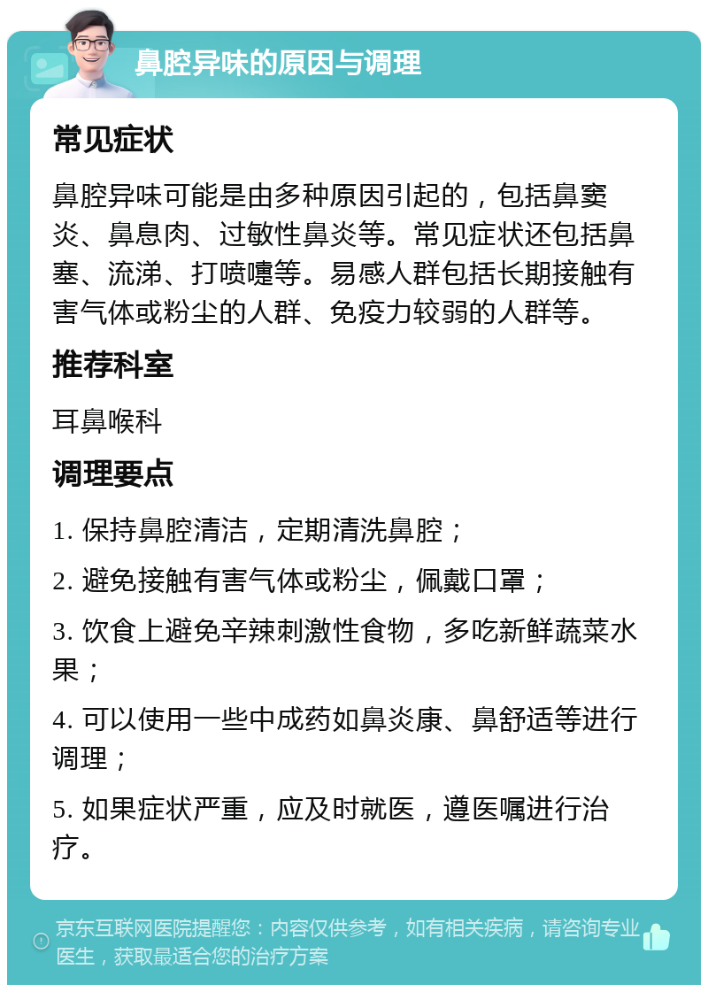 鼻腔异味的原因与调理 常见症状 鼻腔异味可能是由多种原因引起的，包括鼻窦炎、鼻息肉、过敏性鼻炎等。常见症状还包括鼻塞、流涕、打喷嚏等。易感人群包括长期接触有害气体或粉尘的人群、免疫力较弱的人群等。 推荐科室 耳鼻喉科 调理要点 1. 保持鼻腔清洁，定期清洗鼻腔； 2. 避免接触有害气体或粉尘，佩戴口罩； 3. 饮食上避免辛辣刺激性食物，多吃新鲜蔬菜水果； 4. 可以使用一些中成药如鼻炎康、鼻舒适等进行调理； 5. 如果症状严重，应及时就医，遵医嘱进行治疗。