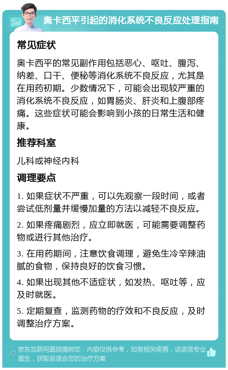 奥卡西平引起的消化系统不良反应处理指南 常见症状 奥卡西平的常见副作用包括恶心、呕吐、腹泻、纳差、口干、便秘等消化系统不良反应，尤其是在用药初期。少数情况下，可能会出现较严重的消化系统不良反应，如胃肠炎、肝炎和上腹部疼痛。这些症状可能会影响到小孩的日常生活和健康。 推荐科室 儿科或神经内科 调理要点 1. 如果症状不严重，可以先观察一段时间，或者尝试低剂量并缓慢加量的方法以减轻不良反应。 2. 如果疼痛剧烈，应立即就医，可能需要调整药物或进行其他治疗。 3. 在用药期间，注意饮食调理，避免生冷辛辣油腻的食物，保持良好的饮食习惯。 4. 如果出现其他不适症状，如发热、呕吐等，应及时就医。 5. 定期复查，监测药物的疗效和不良反应，及时调整治疗方案。