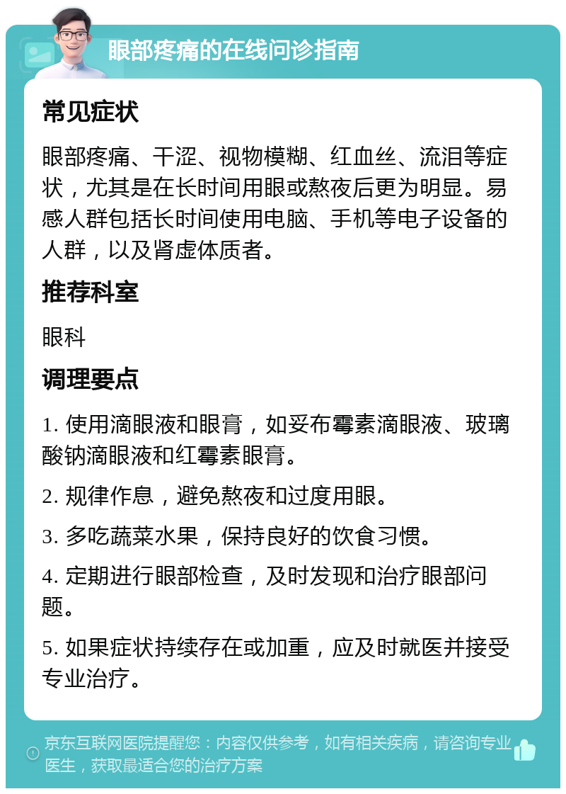 眼部疼痛的在线问诊指南 常见症状 眼部疼痛、干涩、视物模糊、红血丝、流泪等症状，尤其是在长时间用眼或熬夜后更为明显。易感人群包括长时间使用电脑、手机等电子设备的人群，以及肾虚体质者。 推荐科室 眼科 调理要点 1. 使用滴眼液和眼膏，如妥布霉素滴眼液、玻璃酸钠滴眼液和红霉素眼膏。 2. 规律作息，避免熬夜和过度用眼。 3. 多吃蔬菜水果，保持良好的饮食习惯。 4. 定期进行眼部检查，及时发现和治疗眼部问题。 5. 如果症状持续存在或加重，应及时就医并接受专业治疗。