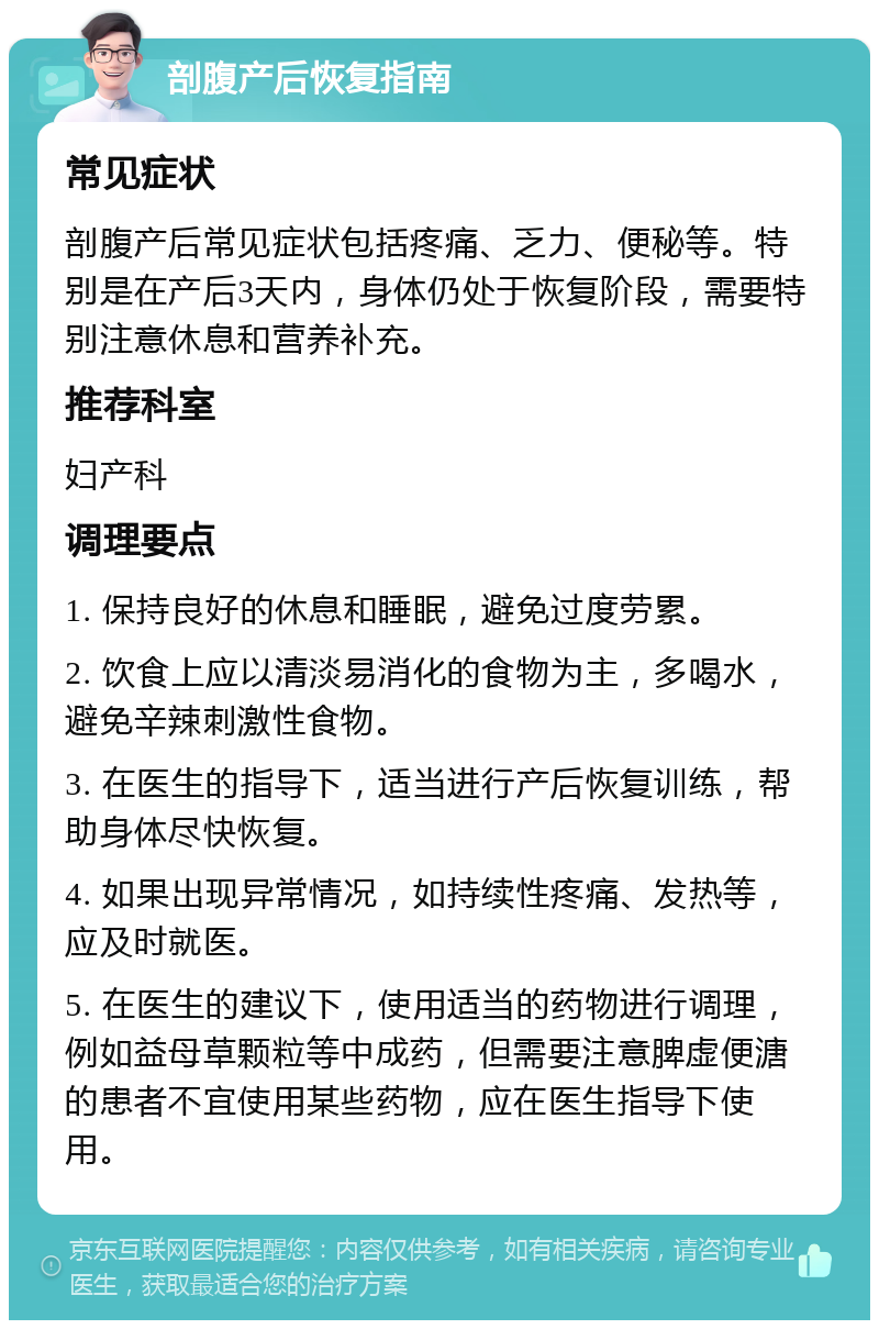 剖腹产后恢复指南 常见症状 剖腹产后常见症状包括疼痛、乏力、便秘等。特别是在产后3天内，身体仍处于恢复阶段，需要特别注意休息和营养补充。 推荐科室 妇产科 调理要点 1. 保持良好的休息和睡眠，避免过度劳累。 2. 饮食上应以清淡易消化的食物为主，多喝水，避免辛辣刺激性食物。 3. 在医生的指导下，适当进行产后恢复训练，帮助身体尽快恢复。 4. 如果出现异常情况，如持续性疼痛、发热等，应及时就医。 5. 在医生的建议下，使用适当的药物进行调理，例如益母草颗粒等中成药，但需要注意脾虚便溏的患者不宜使用某些药物，应在医生指导下使用。