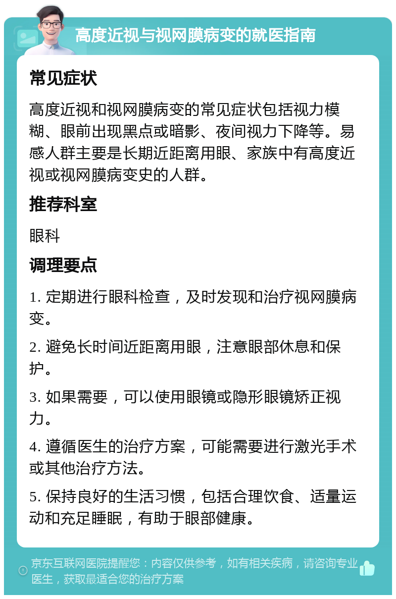 高度近视与视网膜病变的就医指南 常见症状 高度近视和视网膜病变的常见症状包括视力模糊、眼前出现黑点或暗影、夜间视力下降等。易感人群主要是长期近距离用眼、家族中有高度近视或视网膜病变史的人群。 推荐科室 眼科 调理要点 1. 定期进行眼科检查，及时发现和治疗视网膜病变。 2. 避免长时间近距离用眼，注意眼部休息和保护。 3. 如果需要，可以使用眼镜或隐形眼镜矫正视力。 4. 遵循医生的治疗方案，可能需要进行激光手术或其他治疗方法。 5. 保持良好的生活习惯，包括合理饮食、适量运动和充足睡眠，有助于眼部健康。