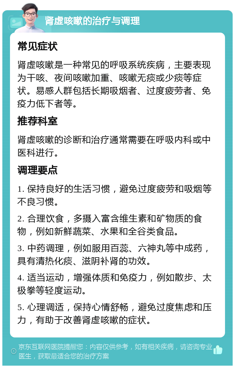 肾虚咳嗽的治疗与调理 常见症状 肾虚咳嗽是一种常见的呼吸系统疾病，主要表现为干咳、夜间咳嗽加重、咳嗽无痰或少痰等症状。易感人群包括长期吸烟者、过度疲劳者、免疫力低下者等。 推荐科室 肾虚咳嗽的诊断和治疗通常需要在呼吸内科或中医科进行。 调理要点 1. 保持良好的生活习惯，避免过度疲劳和吸烟等不良习惯。 2. 合理饮食，多摄入富含维生素和矿物质的食物，例如新鲜蔬菜、水果和全谷类食品。 3. 中药调理，例如服用百蕊、六神丸等中成药，具有清热化痰、滋阴补肾的功效。 4. 适当运动，增强体质和免疫力，例如散步、太极拳等轻度运动。 5. 心理调适，保持心情舒畅，避免过度焦虑和压力，有助于改善肾虚咳嗽的症状。