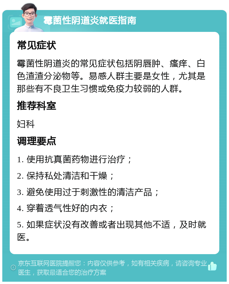 霉菌性阴道炎就医指南 常见症状 霉菌性阴道炎的常见症状包括阴唇肿、瘙痒、白色渣渣分泌物等。易感人群主要是女性，尤其是那些有不良卫生习惯或免疫力较弱的人群。 推荐科室 妇科 调理要点 1. 使用抗真菌药物进行治疗； 2. 保持私处清洁和干燥； 3. 避免使用过于刺激性的清洁产品； 4. 穿着透气性好的内衣； 5. 如果症状没有改善或者出现其他不适，及时就医。