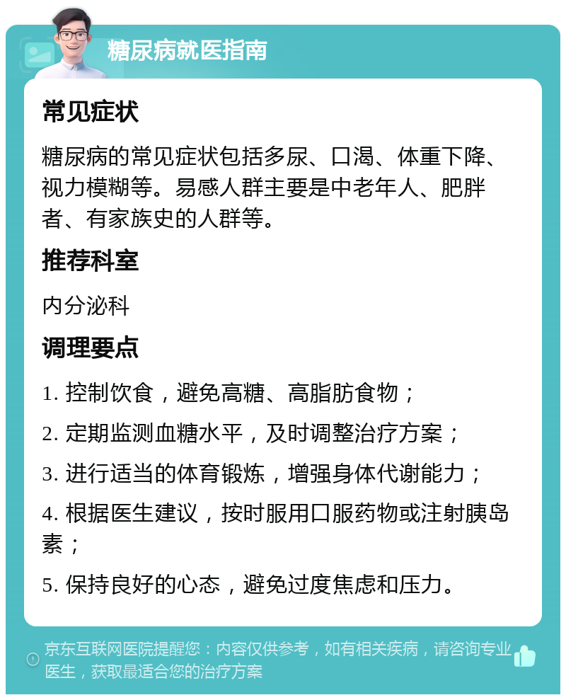 糖尿病就医指南 常见症状 糖尿病的常见症状包括多尿、口渴、体重下降、视力模糊等。易感人群主要是中老年人、肥胖者、有家族史的人群等。 推荐科室 内分泌科 调理要点 1. 控制饮食，避免高糖、高脂肪食物； 2. 定期监测血糖水平，及时调整治疗方案； 3. 进行适当的体育锻炼，增强身体代谢能力； 4. 根据医生建议，按时服用口服药物或注射胰岛素； 5. 保持良好的心态，避免过度焦虑和压力。