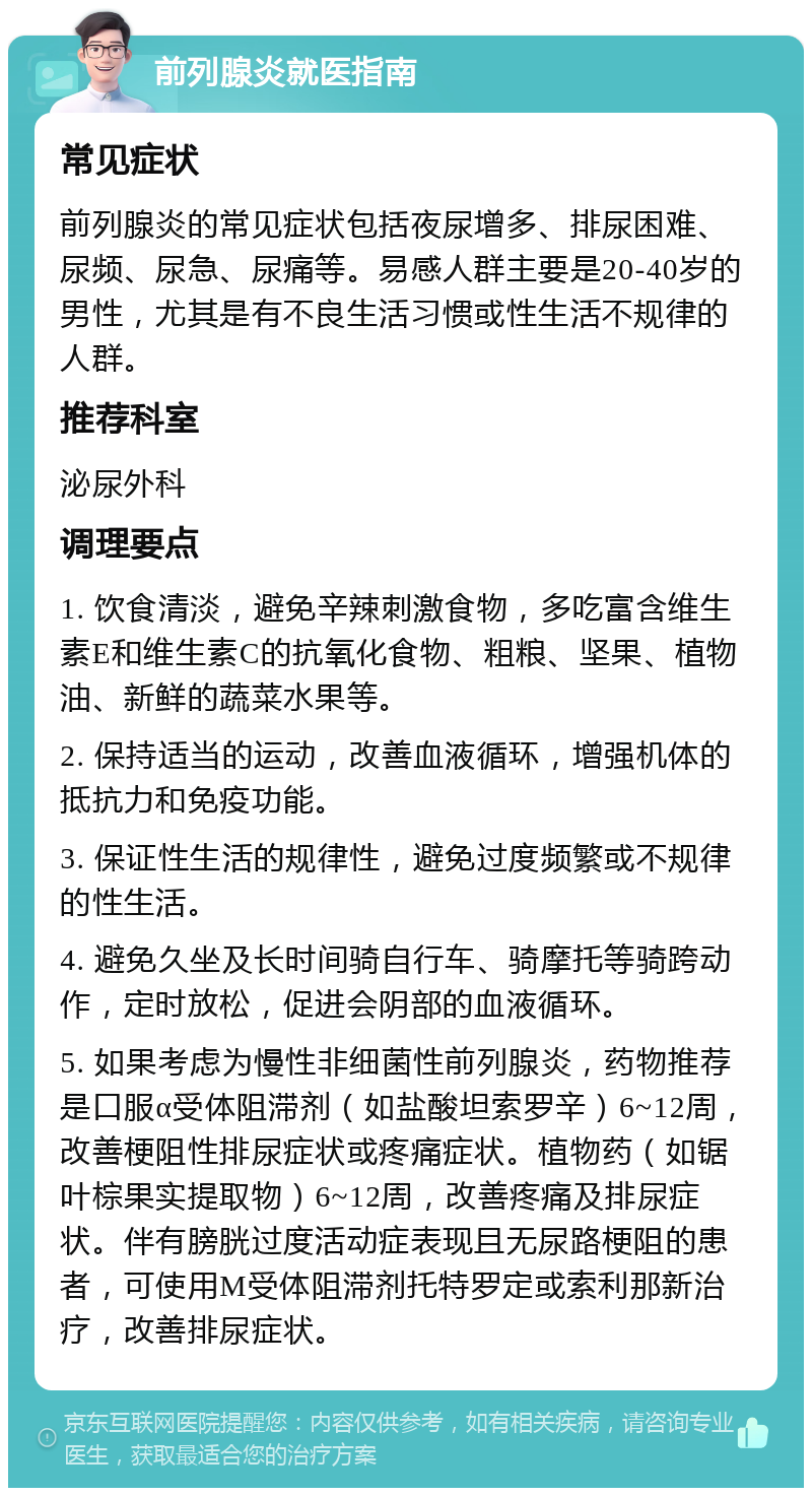 前列腺炎就医指南 常见症状 前列腺炎的常见症状包括夜尿增多、排尿困难、尿频、尿急、尿痛等。易感人群主要是20-40岁的男性，尤其是有不良生活习惯或性生活不规律的人群。 推荐科室 泌尿外科 调理要点 1. 饮食清淡，避免辛辣刺激食物，多吃富含维生素E和维生素C的抗氧化食物、粗粮、坚果、植物油、新鲜的蔬菜水果等。 2. 保持适当的运动，改善血液循环，增强机体的抵抗力和免疫功能。 3. 保证性生活的规律性，避免过度频繁或不规律的性生活。 4. 避免久坐及长时间骑自行车、骑摩托等骑跨动作，定时放松，促进会阴部的血液循环。 5. 如果考虑为慢性非细菌性前列腺炎，药物推荐是口服α受体阻滞剂（如盐酸坦索罗辛）6~12周，改善梗阻性排尿症状或疼痛症状。植物药（如锯叶棕果实提取物）6~12周，改善疼痛及排尿症状。伴有膀胱过度活动症表现且无尿路梗阻的患者，可使用M受体阻滞剂托特罗定或索利那新治疗，改善排尿症状。