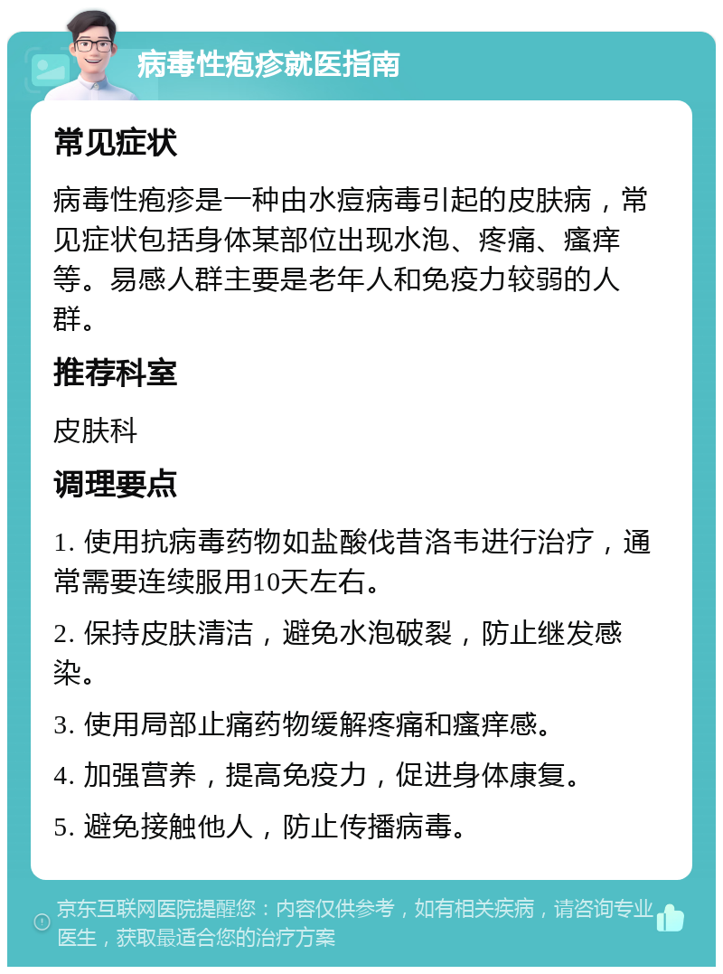 病毒性疱疹就医指南 常见症状 病毒性疱疹是一种由水痘病毒引起的皮肤病，常见症状包括身体某部位出现水泡、疼痛、瘙痒等。易感人群主要是老年人和免疫力较弱的人群。 推荐科室 皮肤科 调理要点 1. 使用抗病毒药物如盐酸伐昔洛韦进行治疗，通常需要连续服用10天左右。 2. 保持皮肤清洁，避免水泡破裂，防止继发感染。 3. 使用局部止痛药物缓解疼痛和瘙痒感。 4. 加强营养，提高免疫力，促进身体康复。 5. 避免接触他人，防止传播病毒。