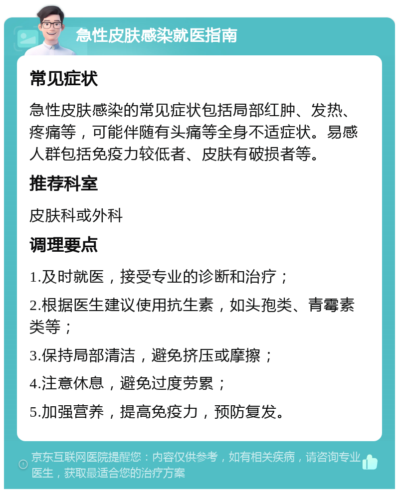 急性皮肤感染就医指南 常见症状 急性皮肤感染的常见症状包括局部红肿、发热、疼痛等，可能伴随有头痛等全身不适症状。易感人群包括免疫力较低者、皮肤有破损者等。 推荐科室 皮肤科或外科 调理要点 1.及时就医，接受专业的诊断和治疗； 2.根据医生建议使用抗生素，如头孢类、青霉素类等； 3.保持局部清洁，避免挤压或摩擦； 4.注意休息，避免过度劳累； 5.加强营养，提高免疫力，预防复发。