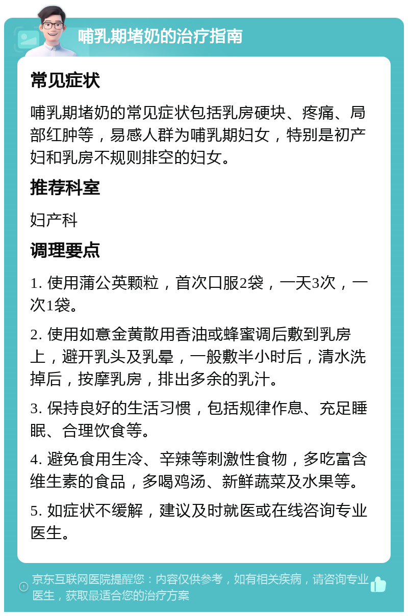 哺乳期堵奶的治疗指南 常见症状 哺乳期堵奶的常见症状包括乳房硬块、疼痛、局部红肿等，易感人群为哺乳期妇女，特别是初产妇和乳房不规则排空的妇女。 推荐科室 妇产科 调理要点 1. 使用蒲公英颗粒，首次口服2袋，一天3次，一次1袋。 2. 使用如意金黄散用香油或蜂蜜调后敷到乳房上，避开乳头及乳晕，一般敷半小时后，清水洗掉后，按摩乳房，排出多余的乳汁。 3. 保持良好的生活习惯，包括规律作息、充足睡眠、合理饮食等。 4. 避免食用生冷、辛辣等刺激性食物，多吃富含维生素的食品，多喝鸡汤、新鲜蔬菜及水果等。 5. 如症状不缓解，建议及时就医或在线咨询专业医生。