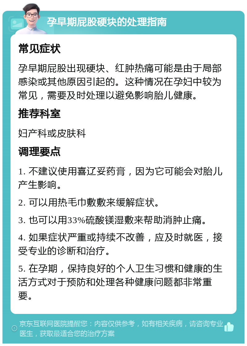 孕早期屁股硬块的处理指南 常见症状 孕早期屁股出现硬块、红肿热痛可能是由于局部感染或其他原因引起的。这种情况在孕妇中较为常见，需要及时处理以避免影响胎儿健康。 推荐科室 妇产科或皮肤科 调理要点 1. 不建议使用喜辽妥药膏，因为它可能会对胎儿产生影响。 2. 可以用热毛巾敷敷来缓解症状。 3. 也可以用33%硫酸镁湿敷来帮助消肿止痛。 4. 如果症状严重或持续不改善，应及时就医，接受专业的诊断和治疗。 5. 在孕期，保持良好的个人卫生习惯和健康的生活方式对于预防和处理各种健康问题都非常重要。