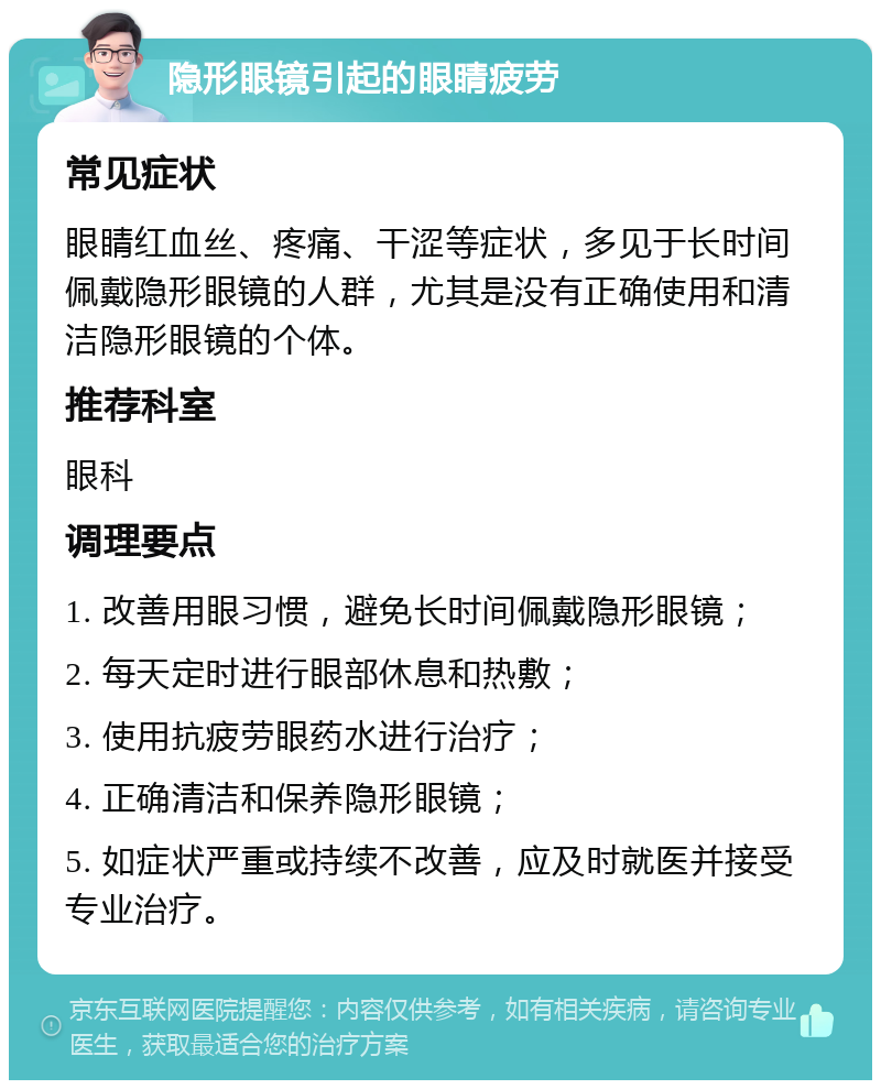 隐形眼镜引起的眼睛疲劳 常见症状 眼睛红血丝、疼痛、干涩等症状，多见于长时间佩戴隐形眼镜的人群，尤其是没有正确使用和清洁隐形眼镜的个体。 推荐科室 眼科 调理要点 1. 改善用眼习惯，避免长时间佩戴隐形眼镜； 2. 每天定时进行眼部休息和热敷； 3. 使用抗疲劳眼药水进行治疗； 4. 正确清洁和保养隐形眼镜； 5. 如症状严重或持续不改善，应及时就医并接受专业治疗。