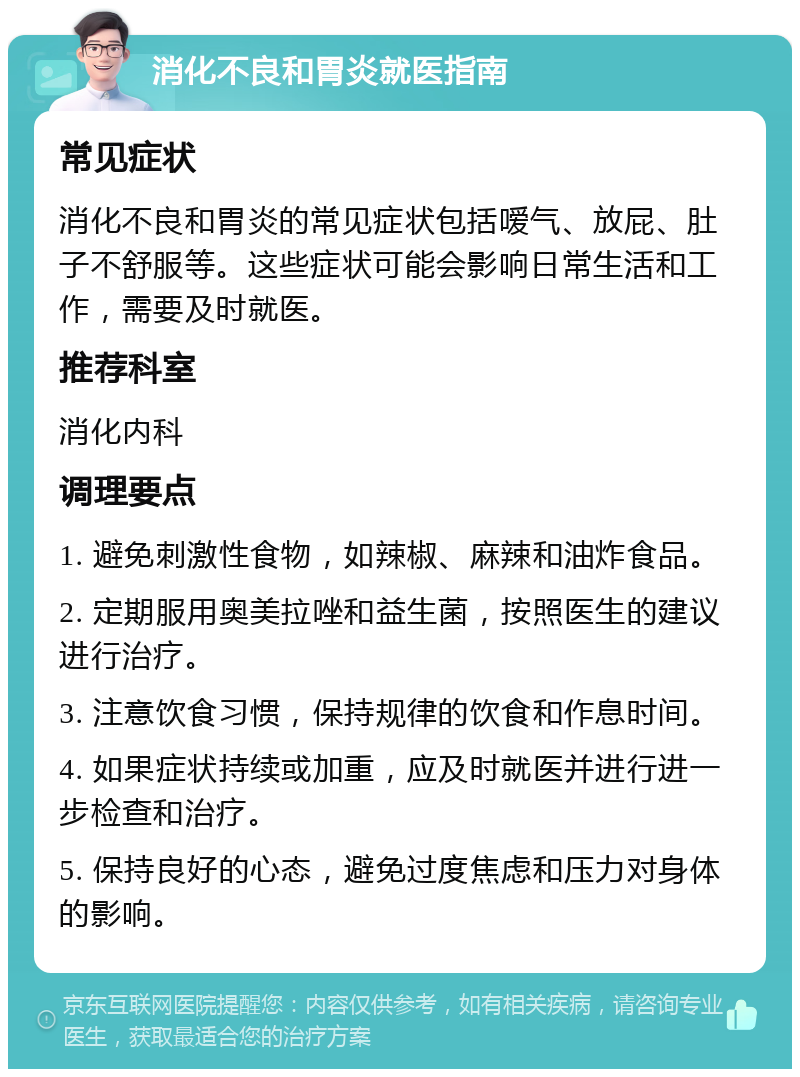 消化不良和胃炎就医指南 常见症状 消化不良和胃炎的常见症状包括嗳气、放屁、肚子不舒服等。这些症状可能会影响日常生活和工作，需要及时就医。 推荐科室 消化内科 调理要点 1. 避免刺激性食物，如辣椒、麻辣和油炸食品。 2. 定期服用奥美拉唑和益生菌，按照医生的建议进行治疗。 3. 注意饮食习惯，保持规律的饮食和作息时间。 4. 如果症状持续或加重，应及时就医并进行进一步检查和治疗。 5. 保持良好的心态，避免过度焦虑和压力对身体的影响。