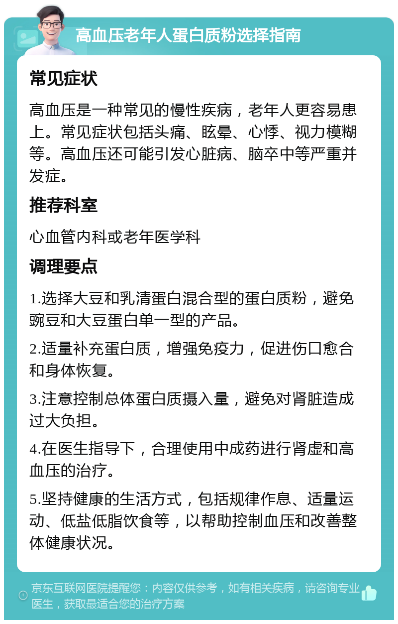 高血压老年人蛋白质粉选择指南 常见症状 高血压是一种常见的慢性疾病，老年人更容易患上。常见症状包括头痛、眩晕、心悸、视力模糊等。高血压还可能引发心脏病、脑卒中等严重并发症。 推荐科室 心血管内科或老年医学科 调理要点 1.选择大豆和乳清蛋白混合型的蛋白质粉，避免豌豆和大豆蛋白单一型的产品。 2.适量补充蛋白质，增强免疫力，促进伤口愈合和身体恢复。 3.注意控制总体蛋白质摄入量，避免对肾脏造成过大负担。 4.在医生指导下，合理使用中成药进行肾虚和高血压的治疗。 5.坚持健康的生活方式，包括规律作息、适量运动、低盐低脂饮食等，以帮助控制血压和改善整体健康状况。