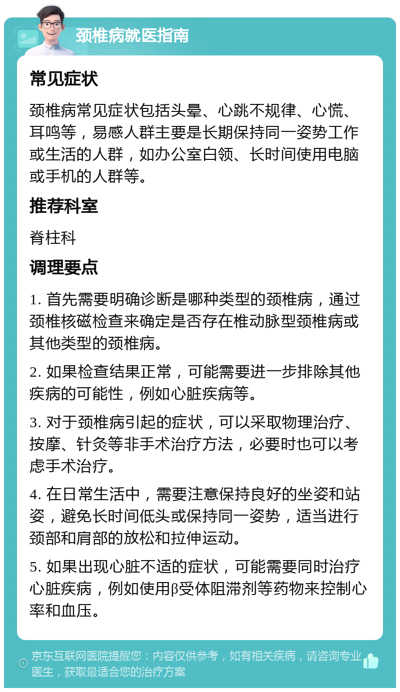 颈椎病就医指南 常见症状 颈椎病常见症状包括头晕、心跳不规律、心慌、耳鸣等，易感人群主要是长期保持同一姿势工作或生活的人群，如办公室白领、长时间使用电脑或手机的人群等。 推荐科室 脊柱科 调理要点 1. 首先需要明确诊断是哪种类型的颈椎病，通过颈椎核磁检查来确定是否存在椎动脉型颈椎病或其他类型的颈椎病。 2. 如果检查结果正常，可能需要进一步排除其他疾病的可能性，例如心脏疾病等。 3. 对于颈椎病引起的症状，可以采取物理治疗、按摩、针灸等非手术治疗方法，必要时也可以考虑手术治疗。 4. 在日常生活中，需要注意保持良好的坐姿和站姿，避免长时间低头或保持同一姿势，适当进行颈部和肩部的放松和拉伸运动。 5. 如果出现心脏不适的症状，可能需要同时治疗心脏疾病，例如使用β受体阻滞剂等药物来控制心率和血压。