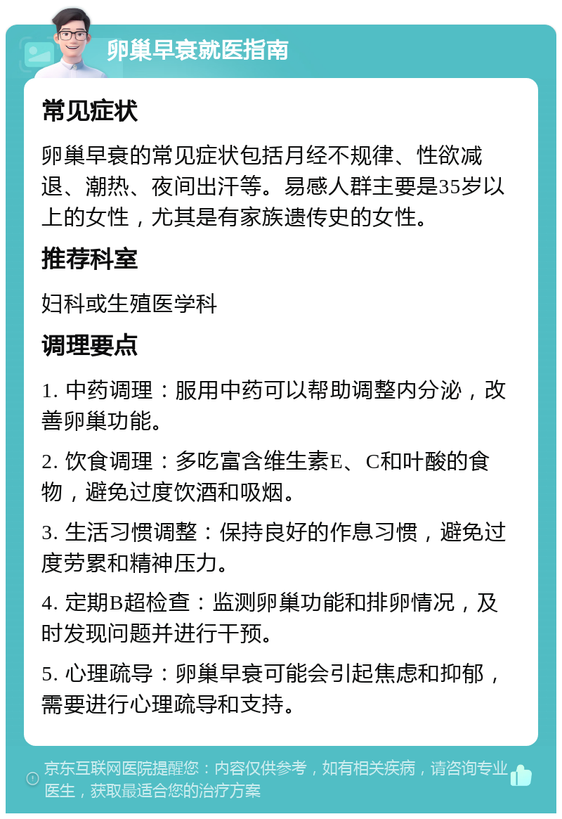 卵巢早衰就医指南 常见症状 卵巢早衰的常见症状包括月经不规律、性欲减退、潮热、夜间出汗等。易感人群主要是35岁以上的女性，尤其是有家族遗传史的女性。 推荐科室 妇科或生殖医学科 调理要点 1. 中药调理：服用中药可以帮助调整内分泌，改善卵巢功能。 2. 饮食调理：多吃富含维生素E、C和叶酸的食物，避免过度饮酒和吸烟。 3. 生活习惯调整：保持良好的作息习惯，避免过度劳累和精神压力。 4. 定期B超检查：监测卵巢功能和排卵情况，及时发现问题并进行干预。 5. 心理疏导：卵巢早衰可能会引起焦虑和抑郁，需要进行心理疏导和支持。