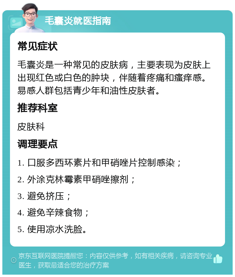 毛囊炎就医指南 常见症状 毛囊炎是一种常见的皮肤病，主要表现为皮肤上出现红色或白色的肿块，伴随着疼痛和瘙痒感。易感人群包括青少年和油性皮肤者。 推荐科室 皮肤科 调理要点 1. 口服多西环素片和甲硝唑片控制感染； 2. 外涂克林霉素甲硝唑擦剂； 3. 避免挤压； 4. 避免辛辣食物； 5. 使用凉水洗脸。