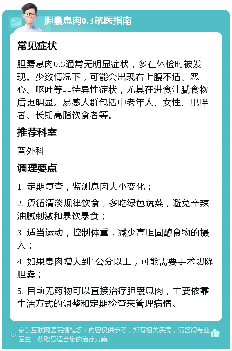 胆囊息肉0.3就医指南 常见症状 胆囊息肉0.3通常无明显症状，多在体检时被发现。少数情况下，可能会出现右上腹不适、恶心、呕吐等非特异性症状，尤其在进食油腻食物后更明显。易感人群包括中老年人、女性、肥胖者、长期高脂饮食者等。 推荐科室 普外科 调理要点 1. 定期复查，监测息肉大小变化； 2. 遵循清淡规律饮食，多吃绿色蔬菜，避免辛辣油腻刺激和暴饮暴食； 3. 适当运动，控制体重，减少高胆固醇食物的摄入； 4. 如果息肉增大到1公分以上，可能需要手术切除胆囊； 5. 目前无药物可以直接治疗胆囊息肉，主要依靠生活方式的调整和定期检查来管理病情。