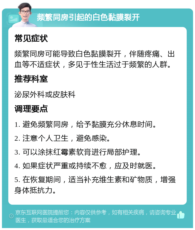 频繁同房引起的白色黏膜裂开 常见症状 频繁同房可能导致白色黏膜裂开，伴随疼痛、出血等不适症状，多见于性生活过于频繁的人群。 推荐科室 泌尿外科或皮肤科 调理要点 1. 避免频繁同房，给予黏膜充分休息时间。 2. 注意个人卫生，避免感染。 3. 可以涂抹红霉素软膏进行局部护理。 4. 如果症状严重或持续不愈，应及时就医。 5. 在恢复期间，适当补充维生素和矿物质，增强身体抵抗力。