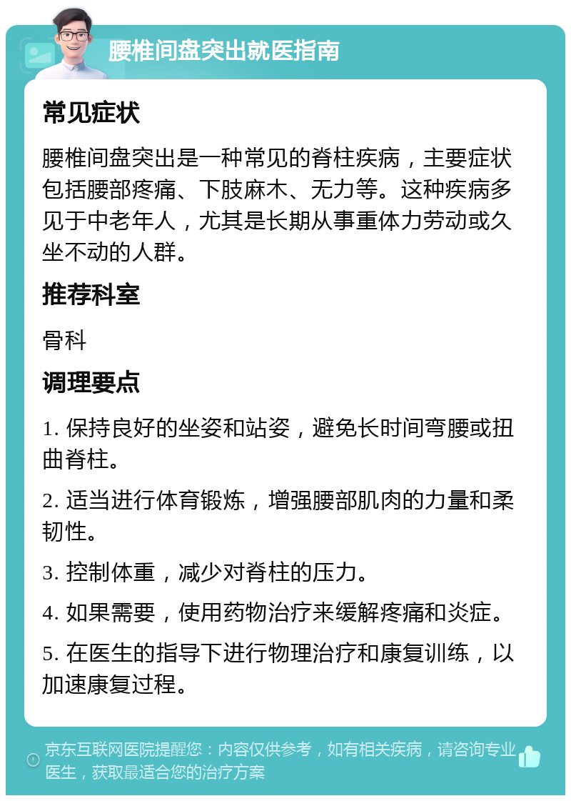 腰椎间盘突出就医指南 常见症状 腰椎间盘突出是一种常见的脊柱疾病，主要症状包括腰部疼痛、下肢麻木、无力等。这种疾病多见于中老年人，尤其是长期从事重体力劳动或久坐不动的人群。 推荐科室 骨科 调理要点 1. 保持良好的坐姿和站姿，避免长时间弯腰或扭曲脊柱。 2. 适当进行体育锻炼，增强腰部肌肉的力量和柔韧性。 3. 控制体重，减少对脊柱的压力。 4. 如果需要，使用药物治疗来缓解疼痛和炎症。 5. 在医生的指导下进行物理治疗和康复训练，以加速康复过程。