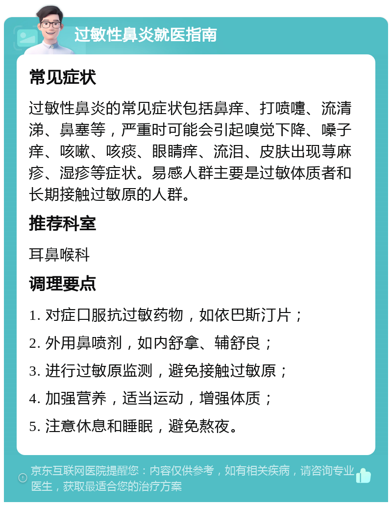 过敏性鼻炎就医指南 常见症状 过敏性鼻炎的常见症状包括鼻痒、打喷嚏、流清涕、鼻塞等，严重时可能会引起嗅觉下降、嗓子痒、咳嗽、咳痰、眼睛痒、流泪、皮肤出现荨麻疹、湿疹等症状。易感人群主要是过敏体质者和长期接触过敏原的人群。 推荐科室 耳鼻喉科 调理要点 1. 对症口服抗过敏药物，如依巴斯汀片； 2. 外用鼻喷剂，如内舒拿、辅舒良； 3. 进行过敏原监测，避免接触过敏原； 4. 加强营养，适当运动，增强体质； 5. 注意休息和睡眠，避免熬夜。